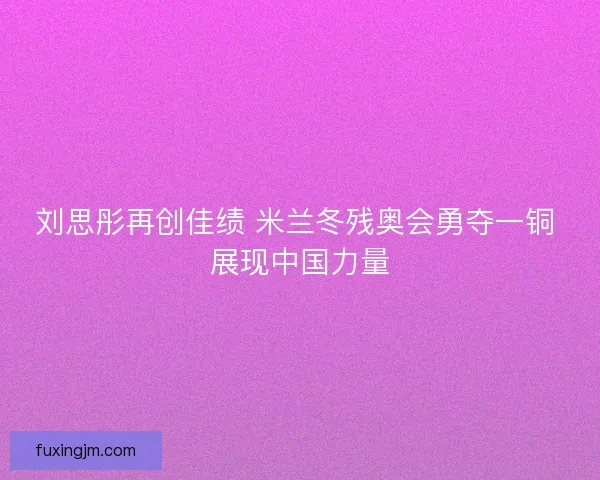 刘思彤再创佳绩 米兰冬残奥会勇夺一铜 展现中国力量