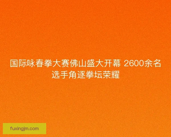 国际咏春拳大赛佛山盛大开幕 2600余名选手角逐拳坛荣耀