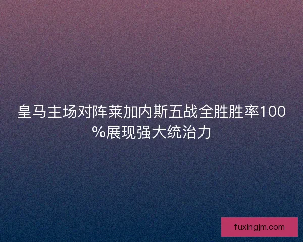皇马主场对阵莱加内斯五战全胜胜率100%展现强大统治力