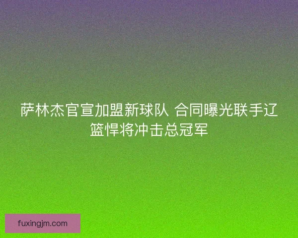 萨林杰官宣加盟新球队 合同曝光联手辽篮悍将冲击总冠军