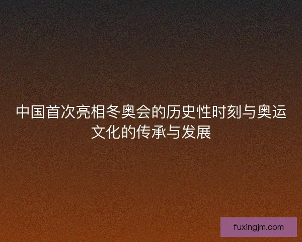 中国首次亮相冬奥会的历史性时刻与奥运文化的传承与发展