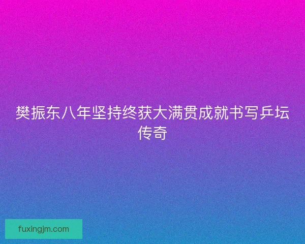 樊振东八年坚持终获大满贯成就书写乒坛传奇