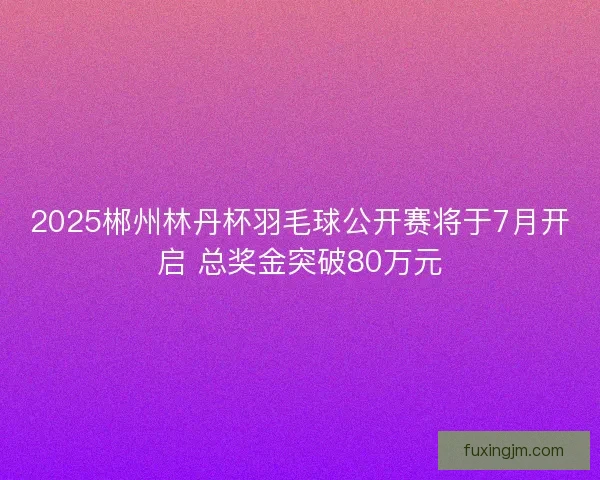 2025郴州林丹杯羽毛球公开赛将于7月开启 总奖金突破80万元