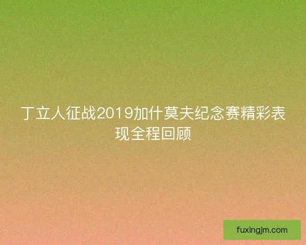 丁立人征战2019加什莫夫纪念赛精彩表现全程回顾