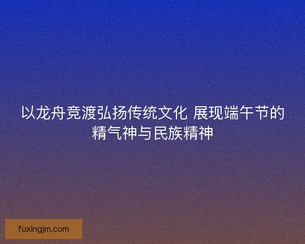 以龙舟竞渡弘扬传统文化 展现端午节的精气神与民族精神