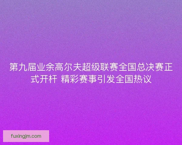 第九届业余高尔夫超级联赛全国总决赛正式开杆 精彩赛事引发全国热议