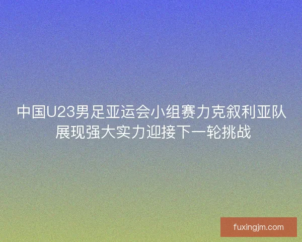中国U23男足亚运会小组赛力克叙利亚队 展现强大实力迎接下一轮挑战