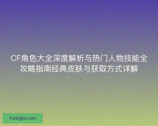 CF角色大全深度解析与热门人物技能全攻略指南经典皮肤与获取方式详解 CF角色大全深度解析与热门人物技能全攻略指南经典皮肤与获取方式详解