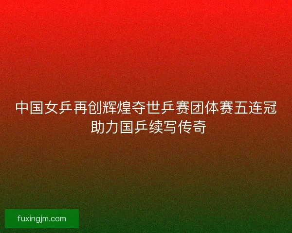 中国女乒再创辉煌夺世乒赛团体赛五连冠 助力国乒续写传奇 中国女乒再创辉煌夺世乒赛团体赛五连冠 助力国乒续写传奇