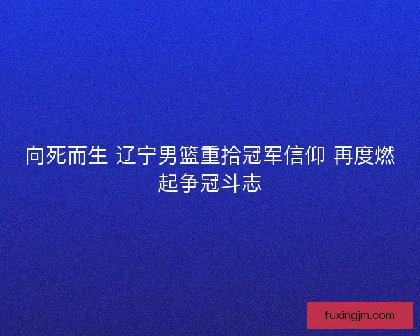 向死而生 辽宁男篮重拾冠军信仰 再度燃起争冠斗志 向死而生 辽宁男篮重拾冠军信仰 再度燃起争冠斗志