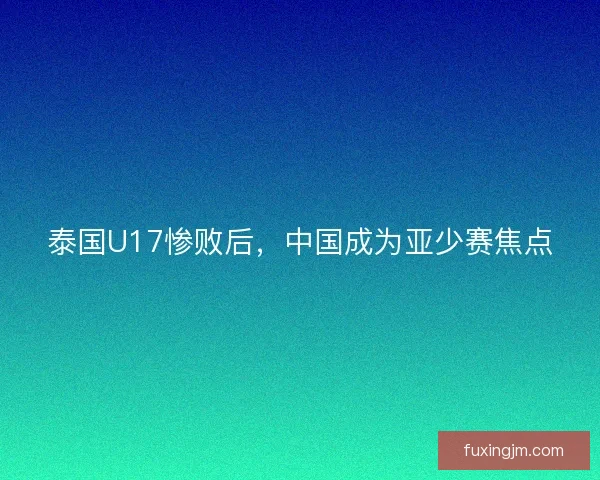 泰国U17惨败后,中国成为亚少赛焦点 泰国U17惨败后,中国成为亚少赛焦点