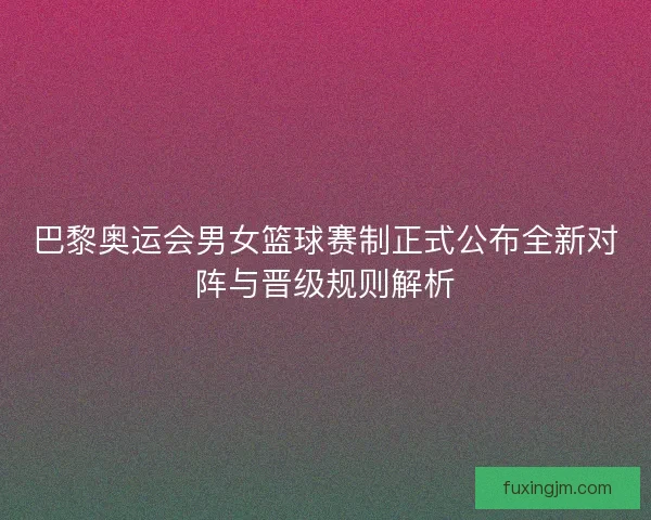 巴黎奥运会男女篮球赛制正式公布全新对阵与晋级规则解析 巴黎奥运会男女篮球赛制正式公布全新对阵与晋级规则解析