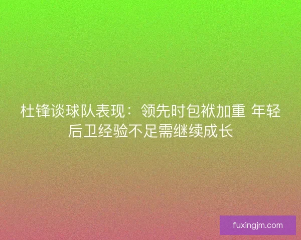 杜锋谈球队表现：领先时包袱加重 年轻后卫经验不足需继续成长