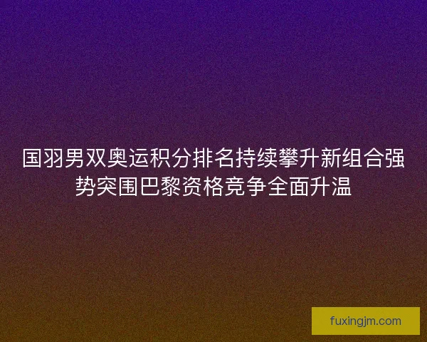 国羽男双奥运积分排名持续攀升新组合强势突围巴黎资格竞争全面升温 国羽男双奥运积分排名持续攀升新组合强势突围巴黎资格竞争全面升温