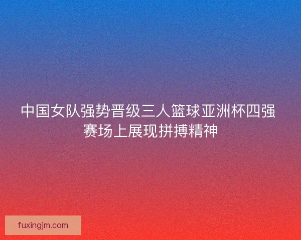 中国女队强势晋级三人篮球亚洲杯四强 赛场上展现拼搏精神 中国女队强势晋级三人篮球亚洲杯四强 赛场上展现拼搏精神
