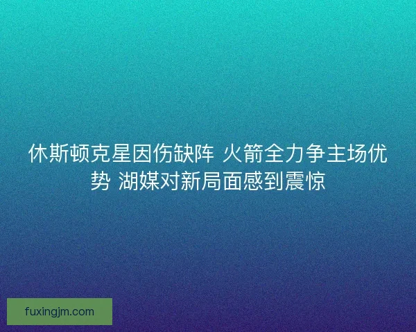 休斯顿克星因伤缺阵 火箭全力争主场优势 湖媒对新局面感到震惊